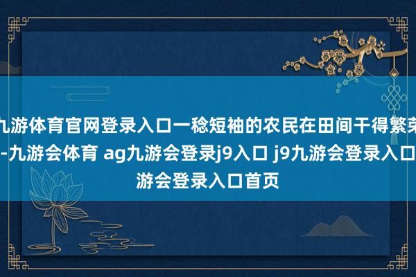 九游体育官网登录入口一稔短袖的农民在田间干得繁荣兴旺-九游会体育 ag九游会登录j9入口 j9九游会登录入口首页