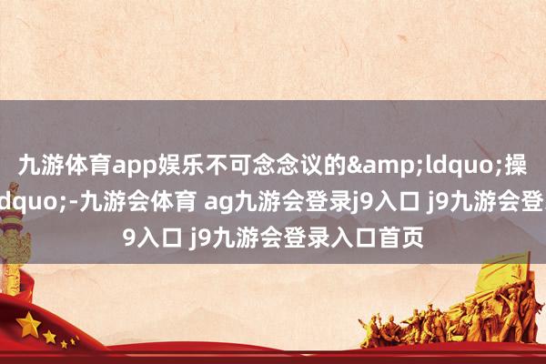 九游体育app娱乐不可念念议的&ldquo;操作&rdquo;-九游会体育 ag九游会登录j9入口 j9九游会登录入口首页