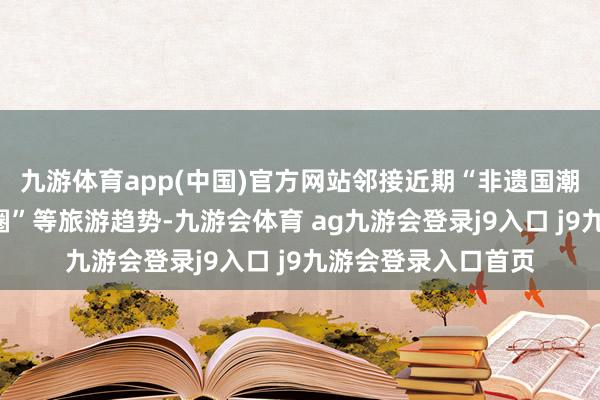 九游体育app(中国)官方网站邻接近期“非遗国潮热”“小众古镇出圈”等旅游趋势-九游会体育 ag九游会登录j9入口 j9九游会登录入口首页