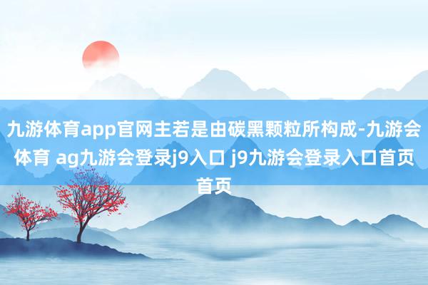 九游体育app官网主若是由碳黑颗粒所构成-九游会体育 ag九游会登录j9入口 j9九游会登录入口首页