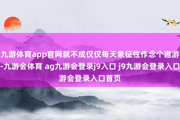 九游体育app官网就不成仅仅每天象征性作念个遨游演示-九游会体育 ag九游会登录j9入口 j9九游会登录入口首页