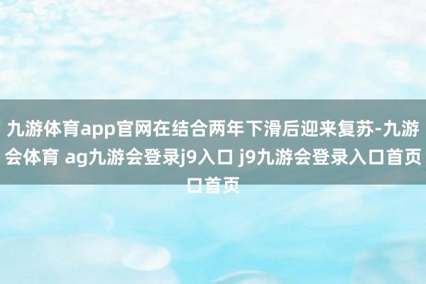 九游体育app官网在结合两年下滑后迎来复苏-九游会体育 ag九游会登录j9入口 j9九游会登录入口首页