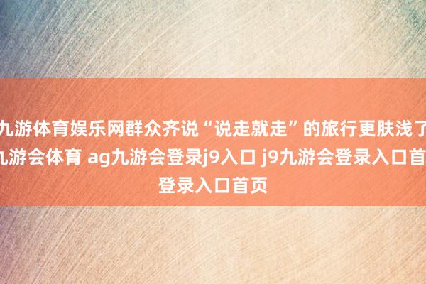 九游体育娱乐网群众齐说“说走就走”的旅行更肤浅了-九游会体育 ag九游会登录j9入口 j9九游会登录入口首页