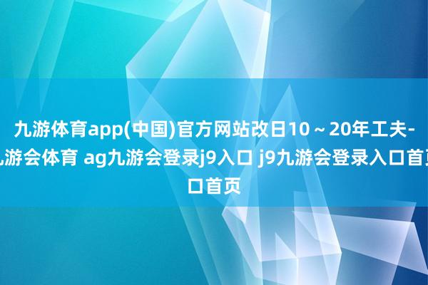 九游体育app(中国)官方网站改日10～20年工夫-九游会体育 ag九游会登录j9入口 j9九游会登录入口首页
