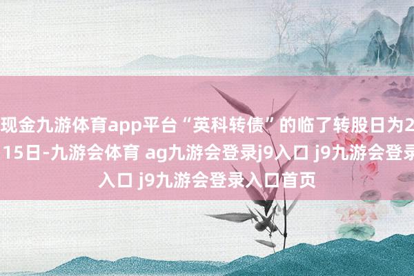 现金九游体育app平台“英科转债”的临了转股日为2025年8月15日-九游会体育 ag九游会登录j9入口 j9九游会登录入口首页