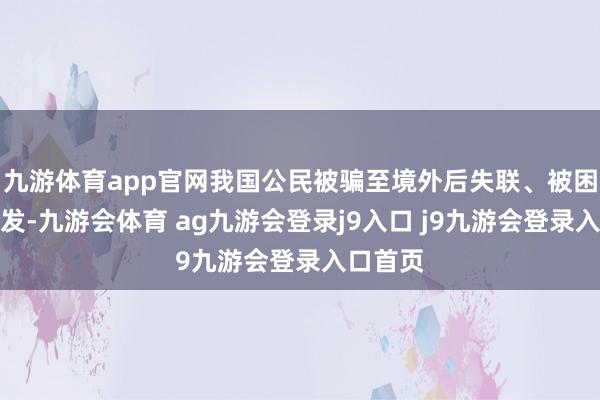 九游体育app官网我国公民被骗至境外后失联、被困案件频发-九游会体育 ag九游会登录j9入口 j9九游会登录入口首页