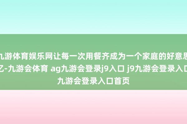 九游体育娱乐网让每一次用餐齐成为一个家庭的好意思好回忆-九游会体育 ag九游会登录j9入口 j9九游会登录入口首页