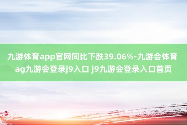 九游体育app官网同比下跌39.06%-九游会体育 ag九游会登录j9入口 j9九游会登录入口首页