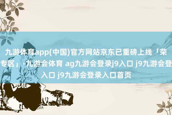 九游体育app(中国)官方网站京东已重磅上线「荣耀国度补贴专区」-九游会体育 ag九游会登录j9入口 j9九游会登录入口首页