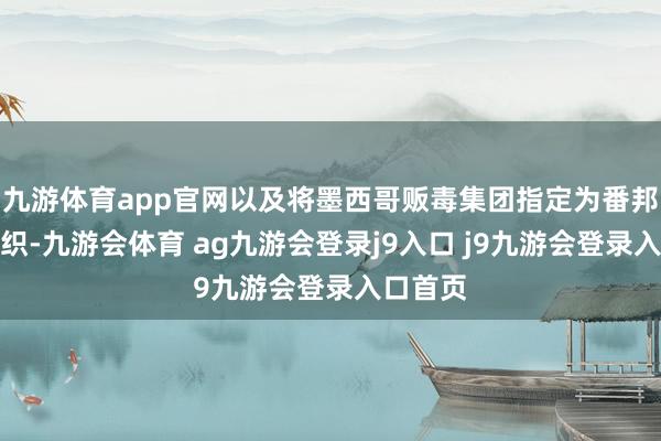 九游体育app官网以及将墨西哥贩毒集团指定为番邦恐怖组织-九游会体育 ag九游会登录j9入口 j9九游会登录入口首页
