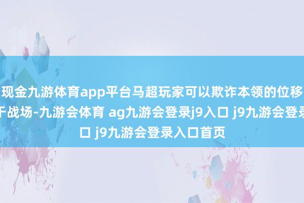 现金九游体育app平台马超玩家可以欺诈本领的位移灵活穿梭于战场-九游会体育 ag九游会登录j9入口 j9九游会登录入口首页