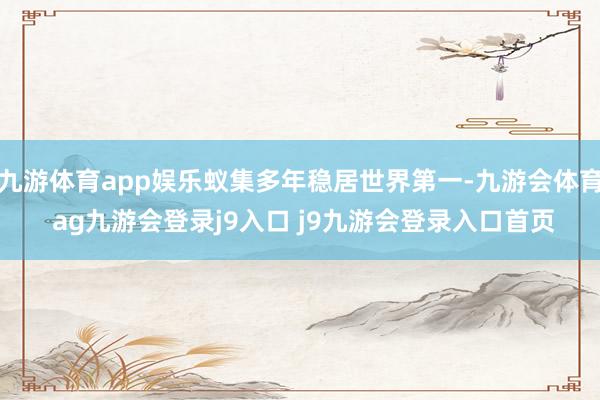 九游体育app娱乐蚁集多年稳居世界第一-九游会体育 ag九游会登录j9入口 j9九游会登录入口首页