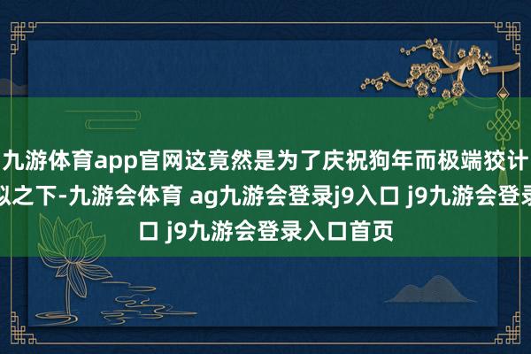 九游体育app官网这竟然是为了庆祝狗年而极端狡计的吗？比拟之下-九游会体育 ag九游会登录j9入口 j9九游会登录入口首页
