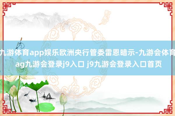 九游体育app娱乐欧洲央行管委雷恩暗示-九游会体育 ag九游会登录j9入口 j9九游会登录入口首页