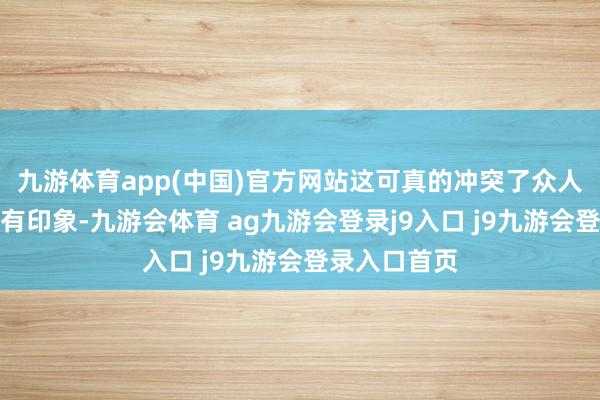 九游体育app(中国)官方网站这可真的冲突了众人对明星的固有印象-九游会体育 ag九游会登录j9入口 j9九游会登录入口首页
