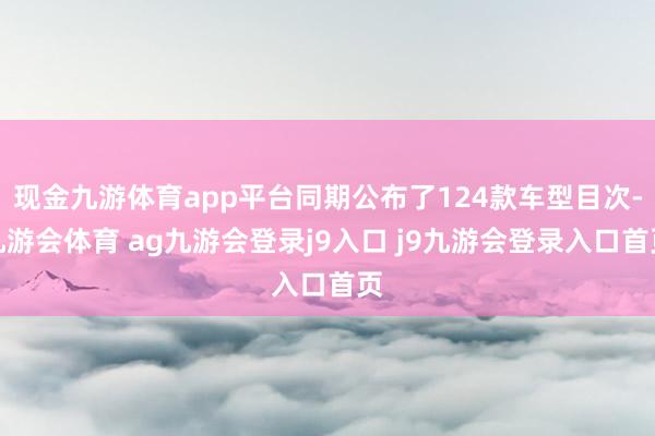 现金九游体育app平台同期公布了124款车型目次-九游会体育 ag九游会登录j9入口 j9九游会登录入口首页