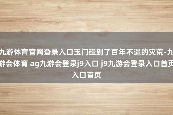 九游体育官网登录入口玉门碰到了百年不遇的灾荒-九游会体育 ag九游会登录j9入口 j9九游会登录入口首页