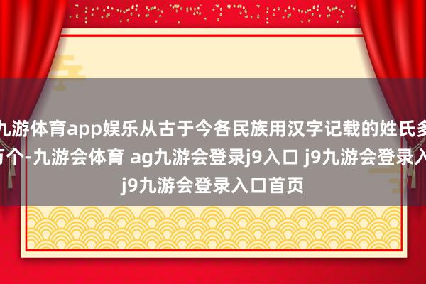 九游体育app娱乐从古于今各民族用汉字记载的姓氏多达2.4万个-九游会体育 ag九游会登录j9入口 j9九游会登录入口首页