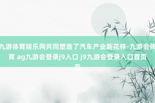 九游体育娱乐网共同塑造了汽车产业新花样-九游会体育 ag九游会登录j9入口 j9九游会登录入口首页