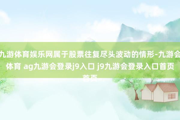 九游体育娱乐网属于股票往复尽头波动的情形-九游会体育 ag九游会登录j9入口 j9九游会登录入口首页