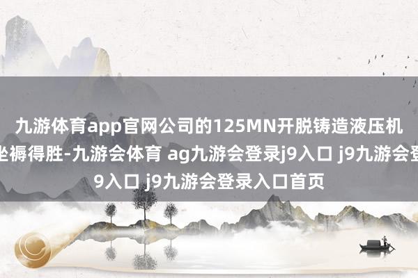 九游体育app官网公司的125MN开脱铸造液压机现在仍是试坐褥得胜-九游会体育 ag九游会登录j9入口 j9九游会登录入口首页
