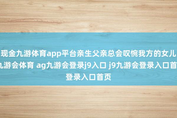 现金九游体育app平台亲生父亲总会叹惋我方的女儿-九游会体育 ag九游会登录j9入口 j9九游会登录入口首页