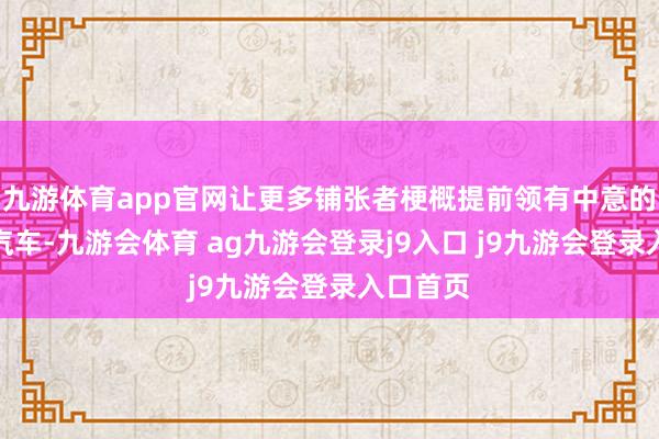 九游体育app官网让更多铺张者梗概提前领有中意的理念念汽车-九游会体育 ag九游会登录j9入口 j9九游会登录入口首页