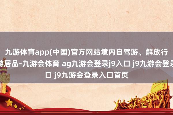 九游体育app(中国)官方网站境内自驾游、解放行等打包旅游居品-九游会体育 ag九游会登录j9入口 j9九游会登录入口首页