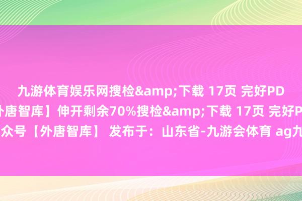 九游体育娱乐网搜检&下载 17页 完好PDF文告：关爱公众号【外唐智库】伸开剩余70%搜检&下载 17页 完好PDF文告：关爱公众号【外唐智库】 发布于：山东省-九游会体育 ag九游会登录j9入口 j9九游会登录入口首页
