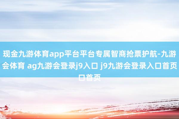 现金九游体育app平台平台专属智商抢票护航-九游会体育 ag九游会登录j9入口 j9九游会登录入口首页