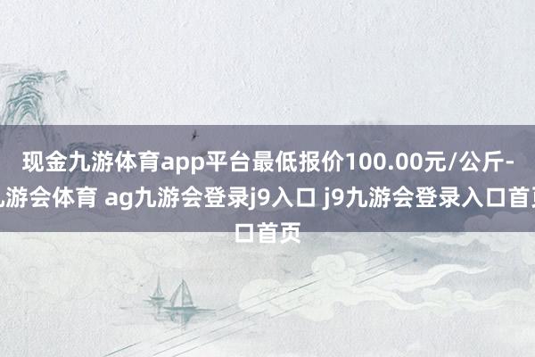 现金九游体育app平台最低报价100.00元/公斤-九游会体育 ag九游会登录j9入口 j9九游会登录入口首页