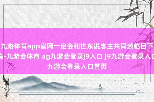 九游体育app官网一定会和世东说念主共同濒临目下的窘境-九游会体育 ag九游会登录j9入口 j9九游会登录入口首页