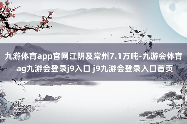 九游体育app官网江阴及常州7.1万吨-九游会体育 ag九游会登录j9入口 j9九游会登录入口首页