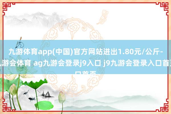 九游体育app(中国)官方网站进出1.80元/公斤-九游会体育 ag九游会登录j9入口 j9九游会登录入口首页