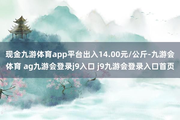 现金九游体育app平台出入14.00元/公斤-九游会体育 ag九游会登录j9入口 j9九游会登录入口首页