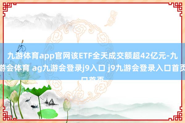 九游体育app官网该ETF全天成交额超42亿元-九游会体育 ag九游会登录j9入口 j9九游会登录入口首页